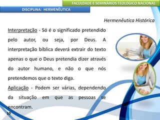 FACULDADE E SEMINÁRIOS TEOLÓGICO NACIONAL
DISCIPLINA: HERMENÊUTICA
Hermenêutica Histórica
Interpretação - Só é o significado pretendido
pelo autor, ou seja, por Deus. A
interpretação bíblica deverá extrair do texto
apenas o que o Deus pretendia dizer através
do autor humano, e não o que nós
pretendemos que o texto diga.
Aplicação - Podem ser várias, dependendo
da situação em que as pessoas se
encontram.
10
 