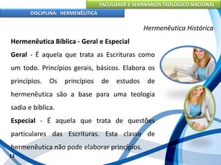 FACULDADE E SEMINÁRIOS TEOLÓGICO NACIONAL
DISCIPLINA: HERMENÊUTICA
Hermenêutica Histórica
Hermenêutica Bíblica - Geral e Especial
Geral - É aquela que trata as Escrituras como
um todo. Princípios gerais, básicos. Elabora os
princípios. Os princípios de estudos de
hermenêutica são a base para uma teologia
sadia e bíblica.
Especial - É aquela que trata de questões
particulares das Escrituras. Esta classe de
hermenêutica não pode elaborar princípios.
11
 