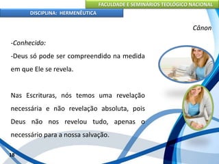 FACULDADE E SEMINÁRIOS TEOLÓGICO NACIONAL
DISCIPLINA: HERMENÊUTICA
Cânon
-Conhecido:
-Deus só pode ser compreendido na medida
em que Ele se revela.
Nas Escrituras, nós temos uma revelação
necessária e não revelação absoluta, pois
Deus não nos revelou tudo, apenas o
necessário para a nossa salvação.
18
 