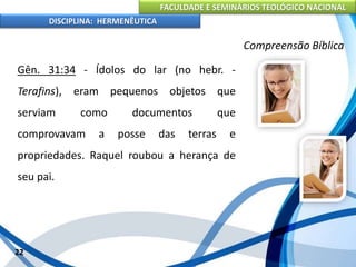 FACULDADE E SEMINÁRIOS TEOLÓGICO NACIONAL
DISCIPLINA: HERMENÊUTICA
Compreensão Bíblica
Gên. 31:34 - Ídolos do lar (no hebr. -
Terafins), eram pequenos objetos que
serviam como documentos que
comprovavam a posse das terras e
propriedades. Raquel roubou a herança de
seu pai.
22
 