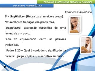 FACULDADE E SEMINÁRIOS TEOLÓGICO NACIONAL
DISCIPLINA: HERMENÊUTICA
Compreensão Bíblica
3o - Lingüístico - (Hebraico, aramaico e grego)
Nas melhores traduções há problemas.
Idiomalismo: expressão específica de uma
língua, de um povo.
Falta de equivalência entre as palavras
traduzidas.
I Pedro 1:20 – Qual é verdadeiro significado da
palavra: (grego = epílucis) = iniciativa, impulso.
25
 