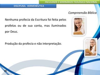 FACULDADE E SEMINÁRIOS TEOLÓGICO NACIONAL
DISCIPLINA: HERMENÊUTICA
Compreensão Bíblica
Nenhuma profecia da Escritura foi feita pelos
profetas ou de sua conta, mas iluminados
por Deus.
Produção da profecia e não interpretação.
26
 