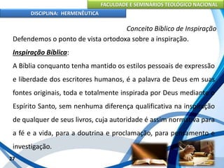 FACULDADE E SEMINÁRIOS TEOLÓGICO NACIONAL
DISCIPLINA: HERMENÊUTICA
Conceito Bíblico de Inspiração
Defendemos o ponto de vista ortodoxa sobre a inspiração.
Inspiração Bíblica:
A Bíblia conquanto tenha mantido os estilos pessoais de expressão
e liberdade dos escritores humanos, é a palavra de Deus em suas
fontes originais, toda e totalmente inspirada por Deus mediante o
Espírito Santo, sem nenhuma diferença qualificativa na inspiração
de qualquer de seus livros, cuja autoridade é assim normativa para
a fé e a vida, para a doutrina e proclamação, para pensamento e
investigação.
27
 