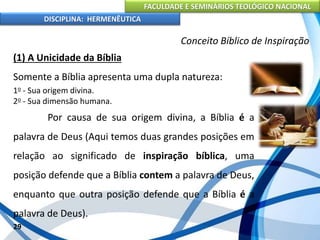 FACULDADE E SEMINÁRIOS TEOLÓGICO NACIONAL
DISCIPLINA: HERMENÊUTICA
Conceito Bíblico de Inspiração
(1) A Unicidade da Bíblia
Somente a Bíblia apresenta uma dupla natureza:
1o - Sua origem divina.
2o - Sua dimensão humana.
Por causa de sua origem divina, a Bíblia é a
palavra de Deus (Aqui temos duas grandes posições em
relação ao significado de inspiração bíblica, uma
posição defende que a Bíblia contem a palavra de Deus,
enquanto que outra posição defende que a Bíblia é a
palavra de Deus).
29
 