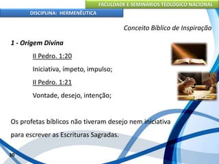 FACULDADE E SEMINÁRIOS TEOLÓGICO NACIONAL
DISCIPLINA: HERMENÊUTICA
Conceito Bíblico de Inspiração
1 - Origem Divina
II Pedro. 1:20
Iniciativa, ímpeto, impulso;
II Pedro. 1:21
Vontade, desejo, intenção;
Os profetas bíblicos não tiveram desejo nem iniciativa
para escrever as Escrituras Sagradas.
30
 