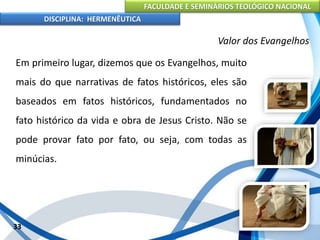 FACULDADE E SEMINÁRIOS TEOLÓGICO NACIONAL
DISCIPLINA: HERMENÊUTICA
Valor dos Evangelhos
Em primeiro lugar, dizemos que os Evangelhos, muito
mais do que narrativas de fatos históricos, eles são
baseados em fatos históricos, fundamentados no
fato histórico da vida e obra de Jesus Cristo. Não se
pode provar fato por fato, ou seja, com todas as
minúcias.
33
 
