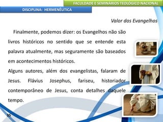 FACULDADE E SEMINÁRIOS TEOLÓGICO NACIONAL
DISCIPLINA: HERMENÊUTICA
Valor dos Evangelhos
Finalmente, podemos dizer: os Evangelhos não são
livros históricos no sentido que se entende esta
palavra atualmente, mas seguramente são baseados
em acontecimentos históricos.
Alguns autores, além dos evangelistas, falaram de
Jesus. Flávius Josephus, fariseu, historiador
contemporâneo de Jesus, conta detalhes daquele
tempo.
35
 