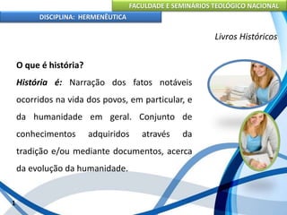 FACULDADE E SEMINÁRIOS TEOLÓGICO NACIONAL
DISCIPLINA: HERMENÊUTICA
Livros Históricos
O que é história?
História é: Narração dos fatos notáveis
ocorridos na vida dos povos, em particular, e
da humanidade em geral. Conjunto de
conhecimentos adquiridos através da
tradição e/ou mediante documentos, acerca
da evolução da humanidade.
1
 