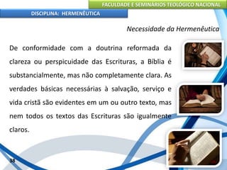 FACULDADE E SEMINÁRIOS TEOLÓGICO NACIONAL
DISCIPLINA: HERMENÊUTICA
Necessidade da Hermenêutica
De conformidade com a doutrina reformada da
clareza ou perspicuidade das Escrituras, a Bíblia é
substancialmente, mas não completamente clara. As
verdades básicas necessárias à salvação, serviço e
vida cristã são evidentes em um ou outro texto, mas
nem todos os textos das Escrituras são igualmente
claros.
38
 