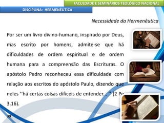 FACULDADE E SEMINÁRIOS TEOLÓGICO NACIONAL
DISCIPLINA: HERMENÊUTICA
Necessidade da Hermenêutica
Por ser um livro divino-humano, inspirado por Deus,
mas escrito por homens, admite-se que há
dificuldades de ordem espiritual e de ordem
humana para a compreensão das Escrituras. O
apóstolo Pedro reconheceu essa dificuldade com
relação aos escritos do apóstolo Paulo, dizendo que
neles ‘‘há certas coisas difíceis de entender... ’’ (2 Pe
3.16).
39
 