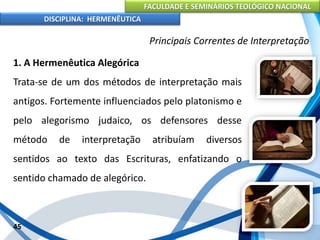 FACULDADE E SEMINÁRIOS TEOLÓGICO NACIONAL
DISCIPLINA: HERMENÊUTICA
Principais Correntes de Interpretação
1. A Hermenêutica Alegórica
Trata-se de um dos métodos de interpretação mais
antigos. Fortemente influenciados pelo platonismo e
pelo alegorismo judaico, os defensores desse
método de interpretação atribuíam diversos
sentidos ao texto das Escrituras, enfatizando o
sentido chamado de alegórico.
45
 