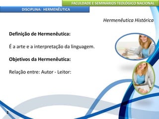 FACULDADE E SEMINÁRIOS TEOLÓGICO NACIONAL
DISCIPLINA: HERMENÊUTICA
Hermenêutica Histórica
Definição de Hermenêutica:
É a arte e a interpretação da linguagem.
Objetivos da Hermenêutica:
Relação entre: Autor - Leitor:
2
 