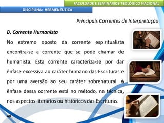 FACULDADE E SEMINÁRIOS TEOLÓGICO NACIONAL
DISCIPLINA: HERMENÊUTICA
Principais Correntes de Interpretação
B. Corrente Humanista
No extremo oposto da corrente espiritualista
encontra-se a corrente que se pode chamar de
humanista. Esta corrente caracteriza-se por dar
ênfase excessiva ao caráter humano das Escrituras e
por uma aversão ao seu caráter sobrenatural. A
ênfase dessa corrente está no método, na técnica,
nos aspectos literários ou históricos das Escrituras.
48
 