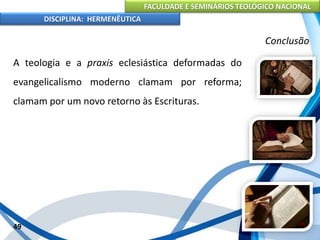 FACULDADE E SEMINÁRIOS TEOLÓGICO NACIONAL
DISCIPLINA: HERMENÊUTICA
Conclusão
A teologia e a praxis eclesiástica deformadas do
evangelicalismo moderno clamam por reforma;
clamam por um novo retorno às Escrituras.
49
 