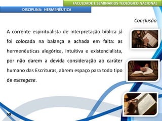 FACULDADE E SEMINÁRIOS TEOLÓGICO NACIONAL
DISCIPLINA: HERMENÊUTICA
Conclusão
A corrente espiritualista de interpretação bíblica já
foi colocada na balança e achada em falta: as
hermenêuticas alegórica, intuitiva e existencialista,
por não darem a devida consideração ao caráter
humano das Escrituras, abrem espaço para todo tipo
de exesegese.
50
 
