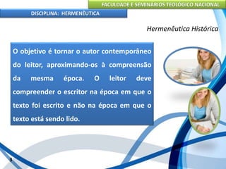 FACULDADE E SEMINÁRIOS TEOLÓGICO NACIONAL
DISCIPLINA: HERMENÊUTICA
Hermenêutica Histórica
O objetivo é tornar o autor contemporâneo
do leitor, aproximando-os à compreensão
da mesma época. O leitor deve
compreender o escritor na época em que o
texto foi escrito e não na época em que o
texto está sendo lido.
3
 