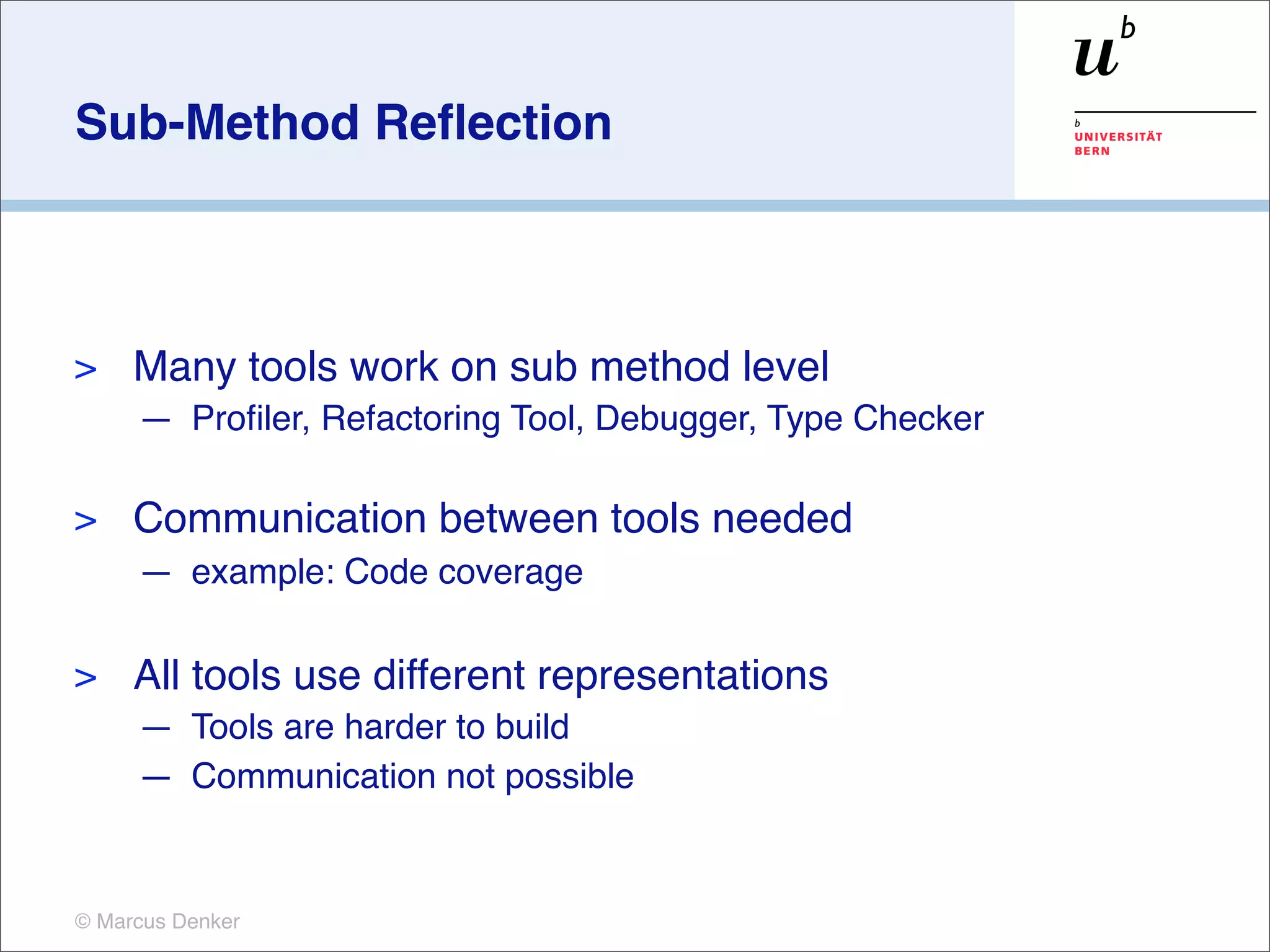 Sub-Method Reﬂection



>    Many tools work on sub method level
     — Proﬁler, Refactoring Tool, Debugger, Type Checker

>    Communication between tools needed
     — example: Code coverage

>    All tools use different representations
     — Tools are harder to build
     — Communication not possible


© Marcus Denker
 