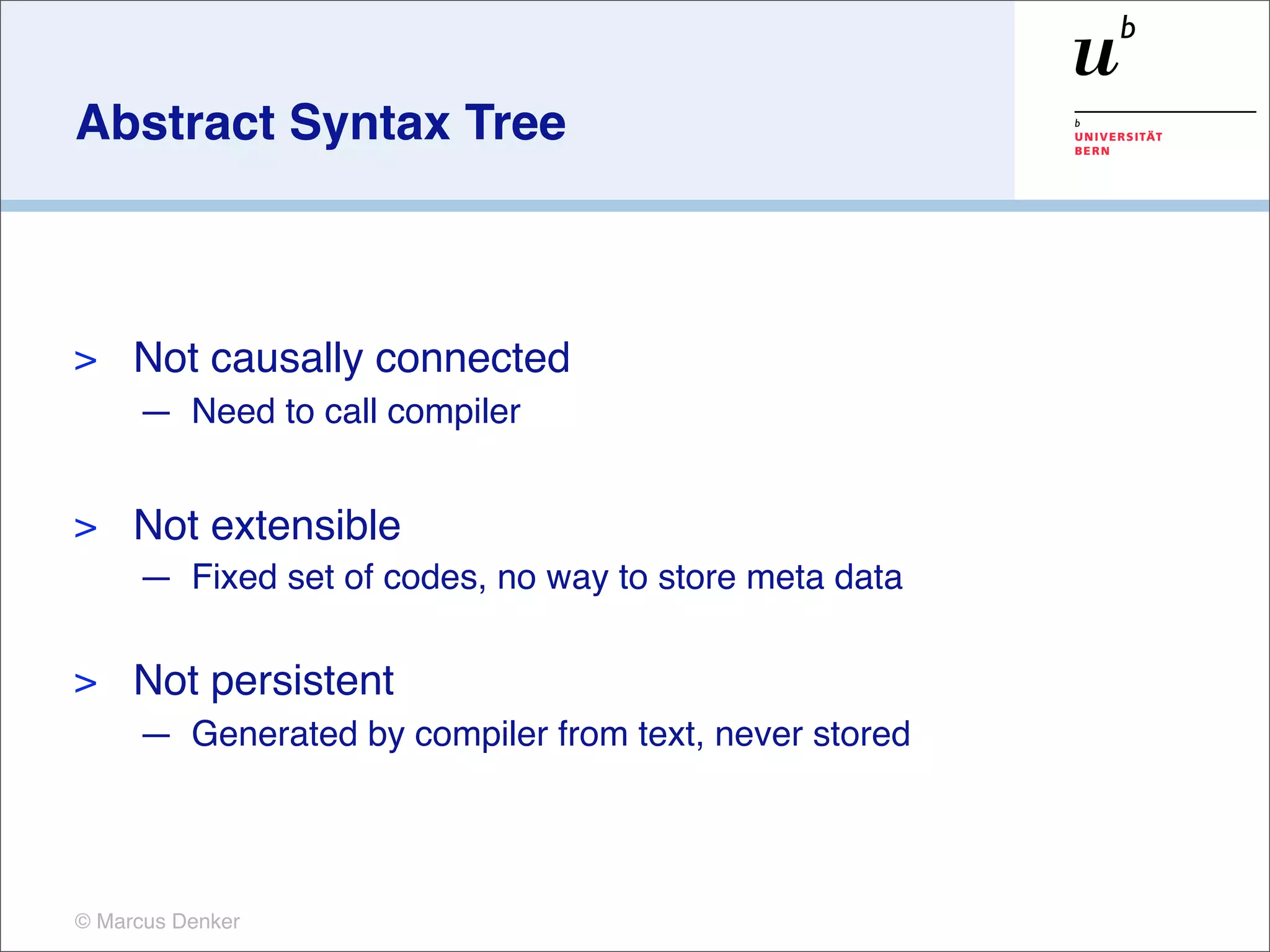 Abstract Syntax Tree



>    Not causally connected
     — Need to call compiler


>    Not extensible
     — Fixed set of codes, no way to store meta data

>    Not persistent
     — Generated by compiler from text, never stored




© Marcus Denker
 