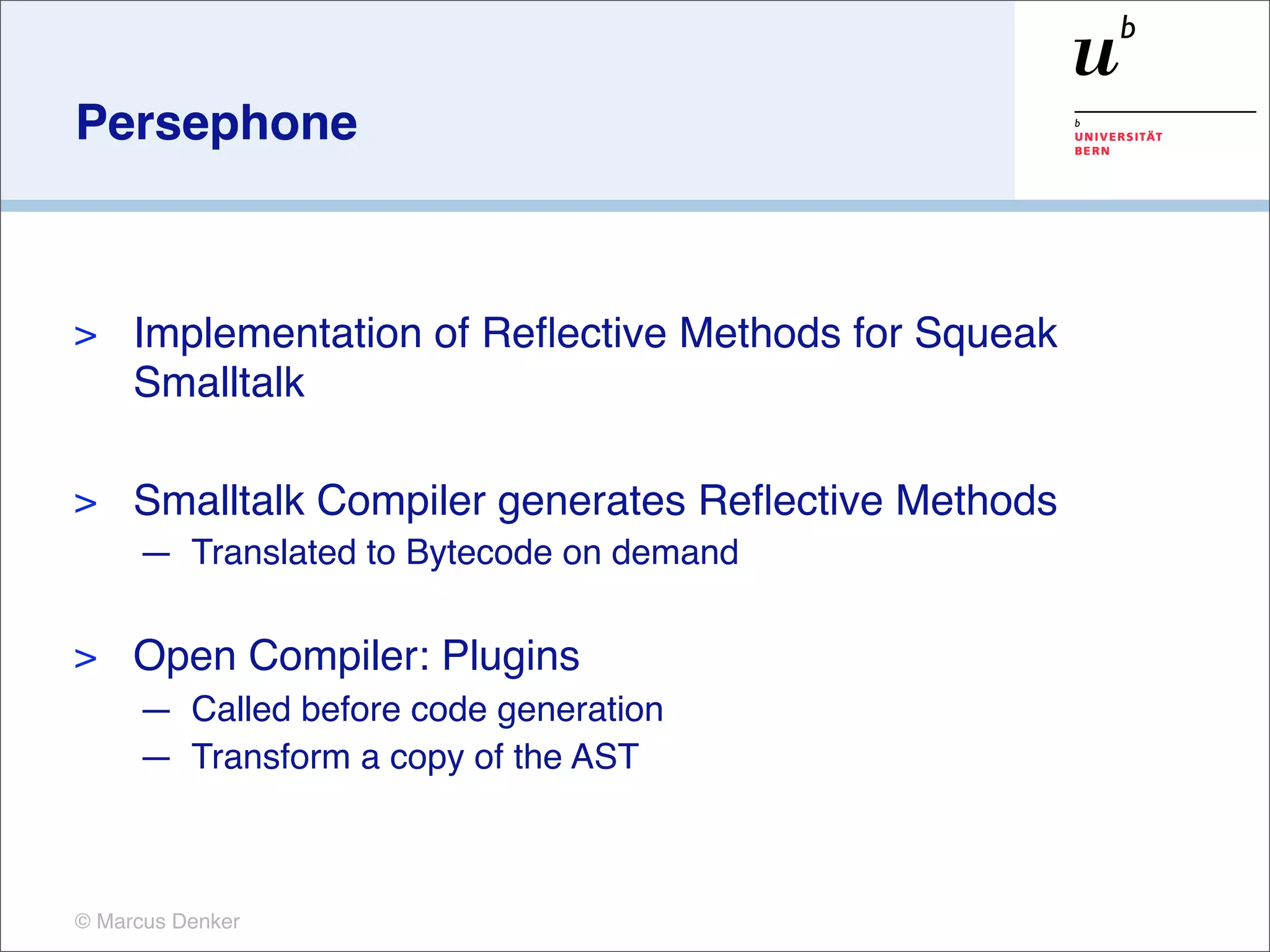 Persephone



>    Implementation of Reﬂective Methods for Squeak
     Smalltalk

>    Smalltalk Compiler generates Reﬂective Methods
     — Translated to Bytecode on demand

>    Open Compiler: Plugins
     — Called before code generation
     — Transform a copy of the AST



© Marcus Denker
 
