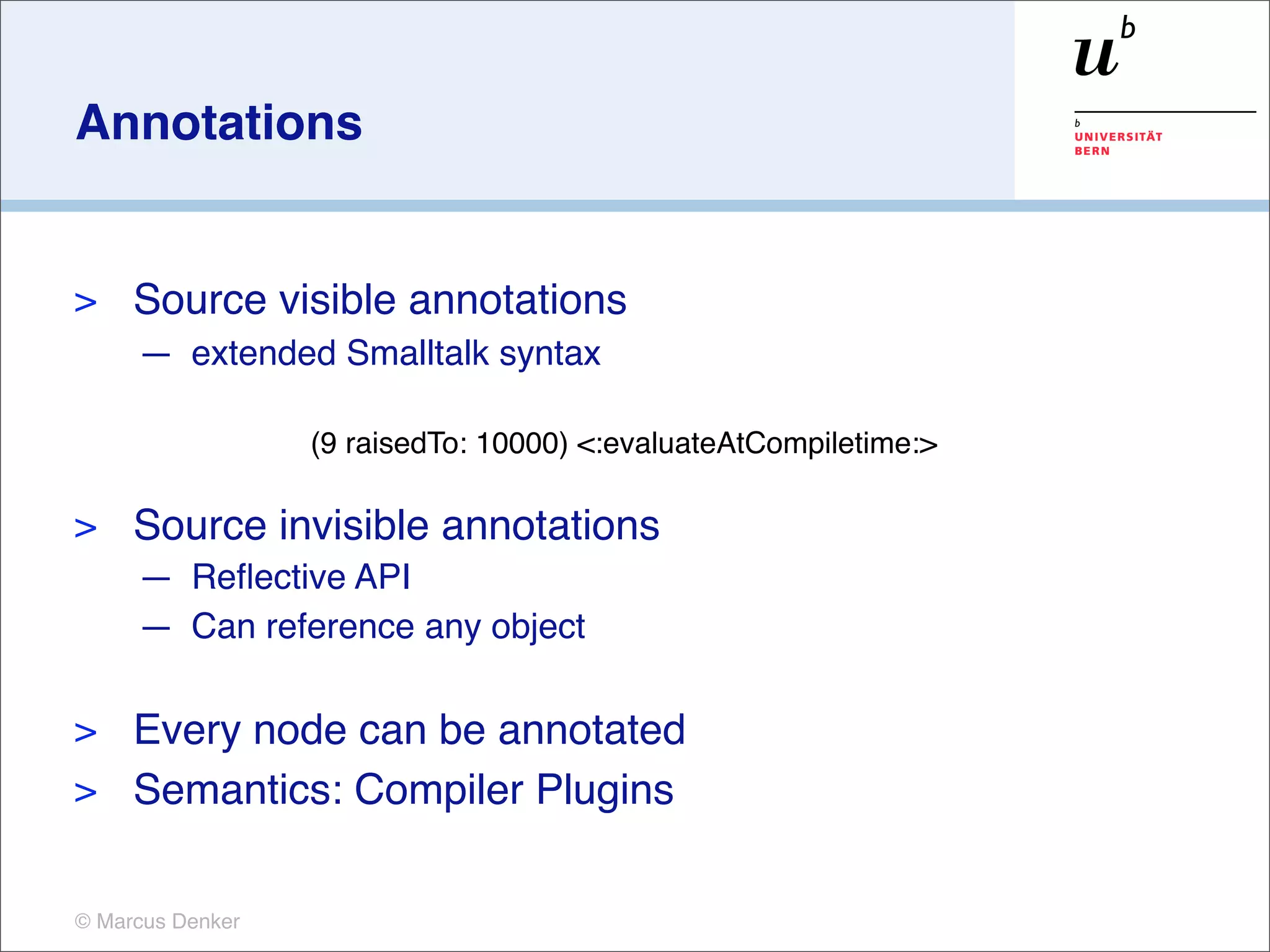 Annotations


>    Source visible annotations
     — extended Smalltalk syntax

                  (9 raisedTo: 10000) <:evaluateAtCompiletime:>

>    Source invisible annotations
     — Reﬂective API
     — Can reference any object

> Every node can be annotated
> Semantics: Compiler Plugins


© Marcus Denker
 