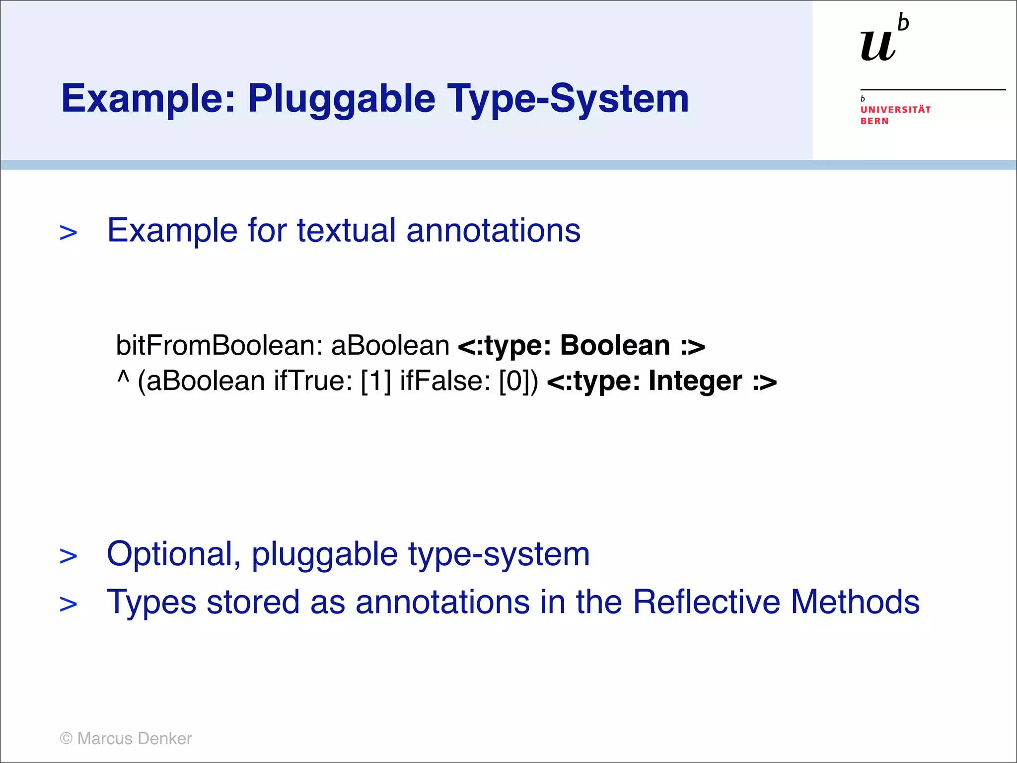 Example: Pluggable Type-System


>    Example for textual annotations


      bitFromBoolean: aBoolean <:type: Boolean :>
      ^ (aBoolean ifTrue: [1] ifFalse: [0]) <:type: Integer :>




> Optional, pluggable type-system
> Types stored as annotations in the Reﬂective Methods



© Marcus Denker
 
