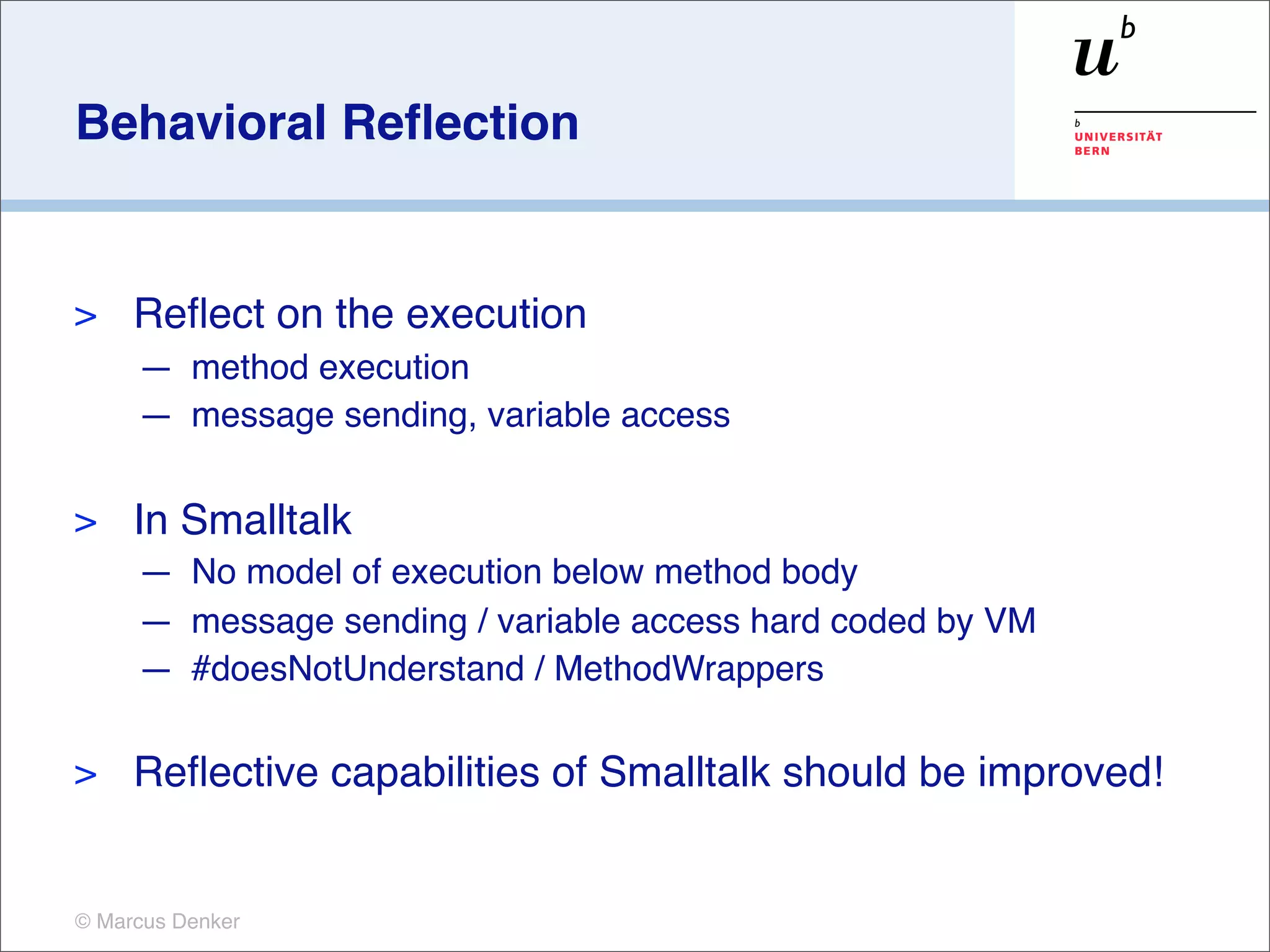 Behavioral Reﬂection


>    Reﬂect on the execution
     — method execution
     — message sending, variable access

>    In Smalltalk
     — No model of execution below method body
     — message sending / variable access hard coded by VM
     — #doesNotUnderstand / MethodWrappers

>    Reﬂective capabilities of Smalltalk should be improved!


© Marcus Denker
 