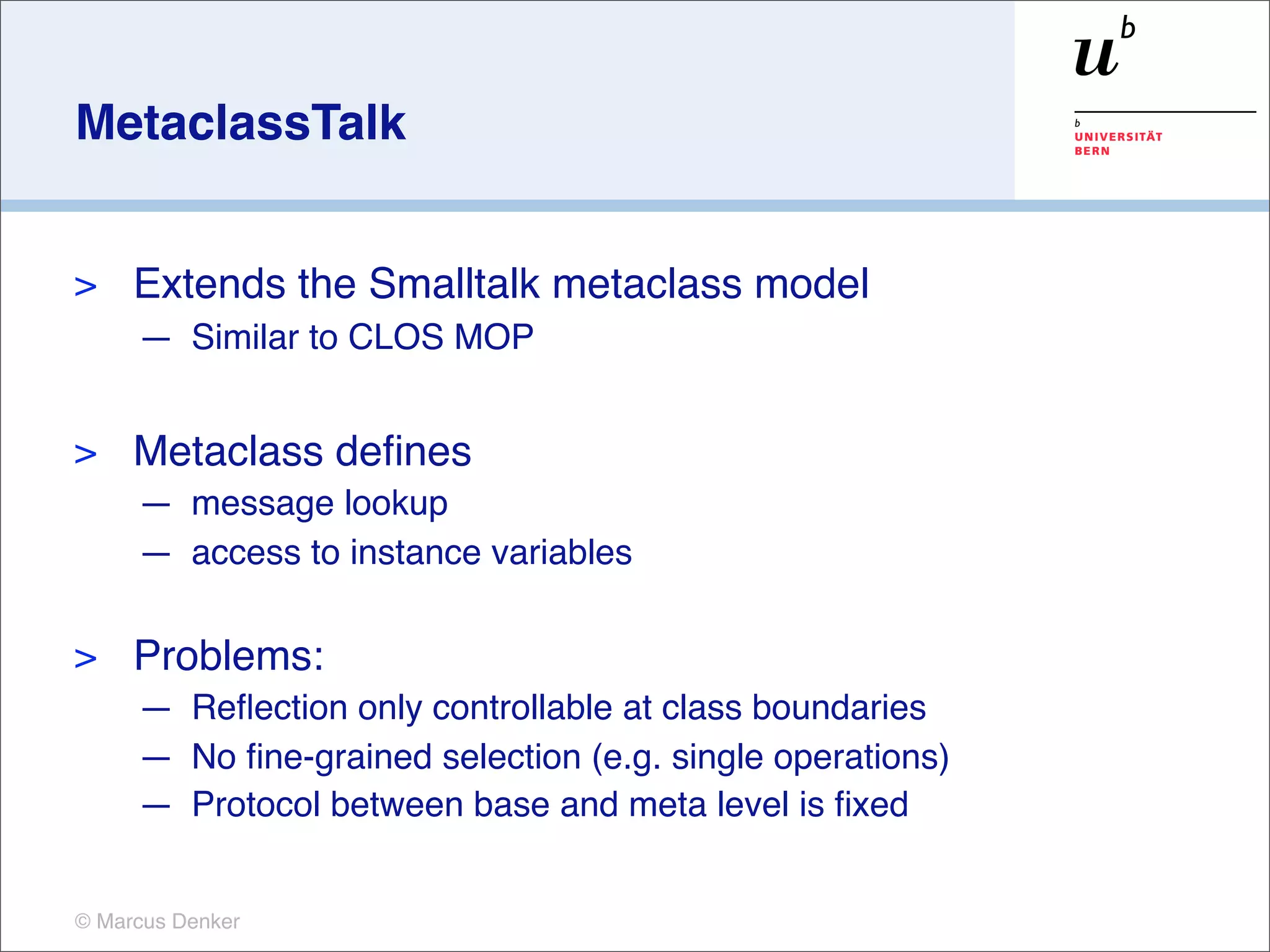 MetaclassTalk


>    Extends the Smalltalk metaclass model
     — Similar to CLOS MOP


>    Metaclass deﬁnes
     — message lookup
     — access to instance variables

>    Problems:
     — Reﬂection only controllable at class boundaries
     — No ﬁne-grained selection (e.g. single operations)
     — Protocol between base and meta level is ﬁxed


© Marcus Denker
 