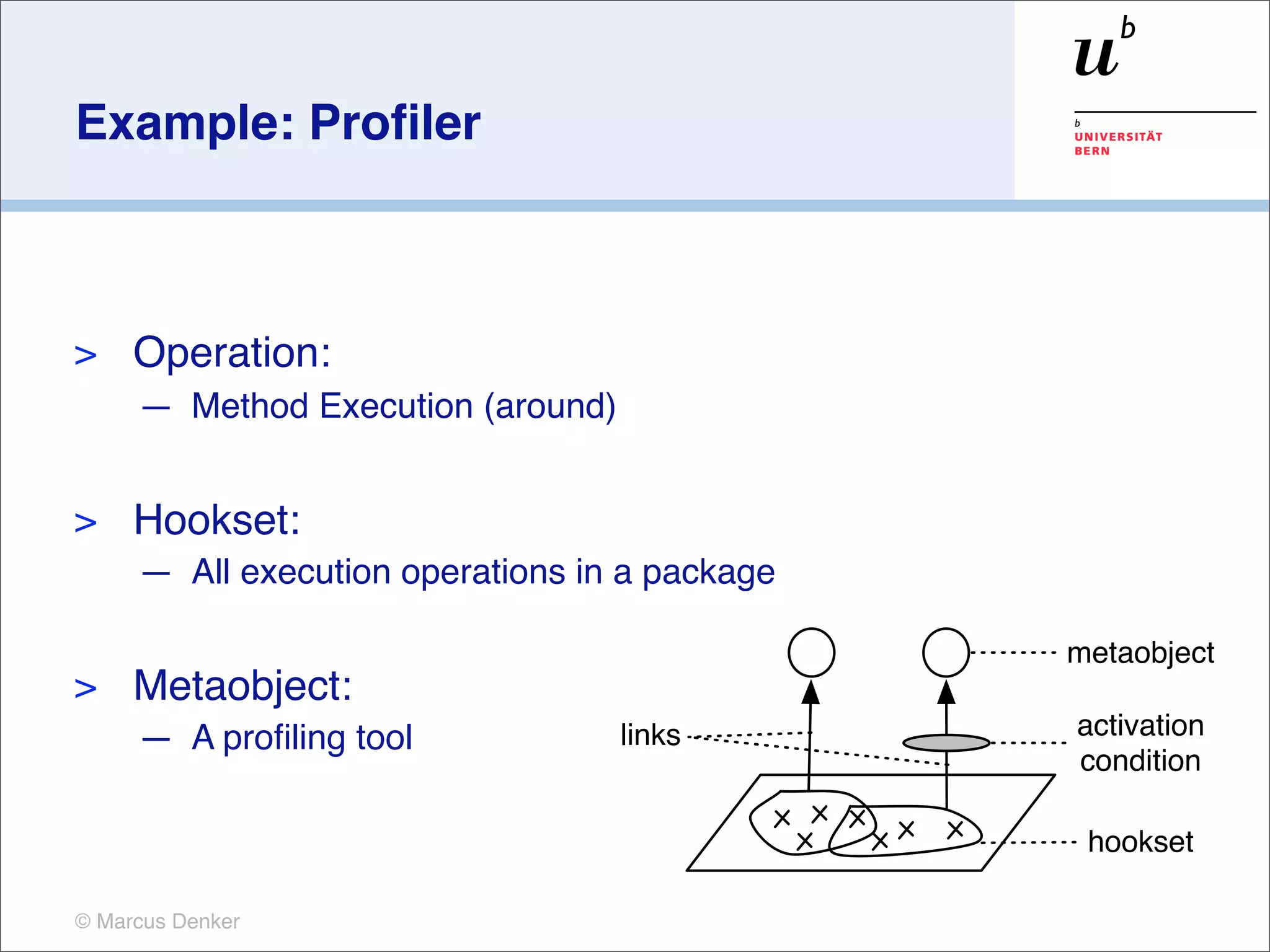 Example: Proﬁler



>    Operation:
     — Method Execution (around)


>    Hookset:
     — All execution operations in a package

                                               metaobject
>    Metaobject:
     — A proﬁling tool             links       activation
                                               condition

                                                hookset

© Marcus Denker
 
