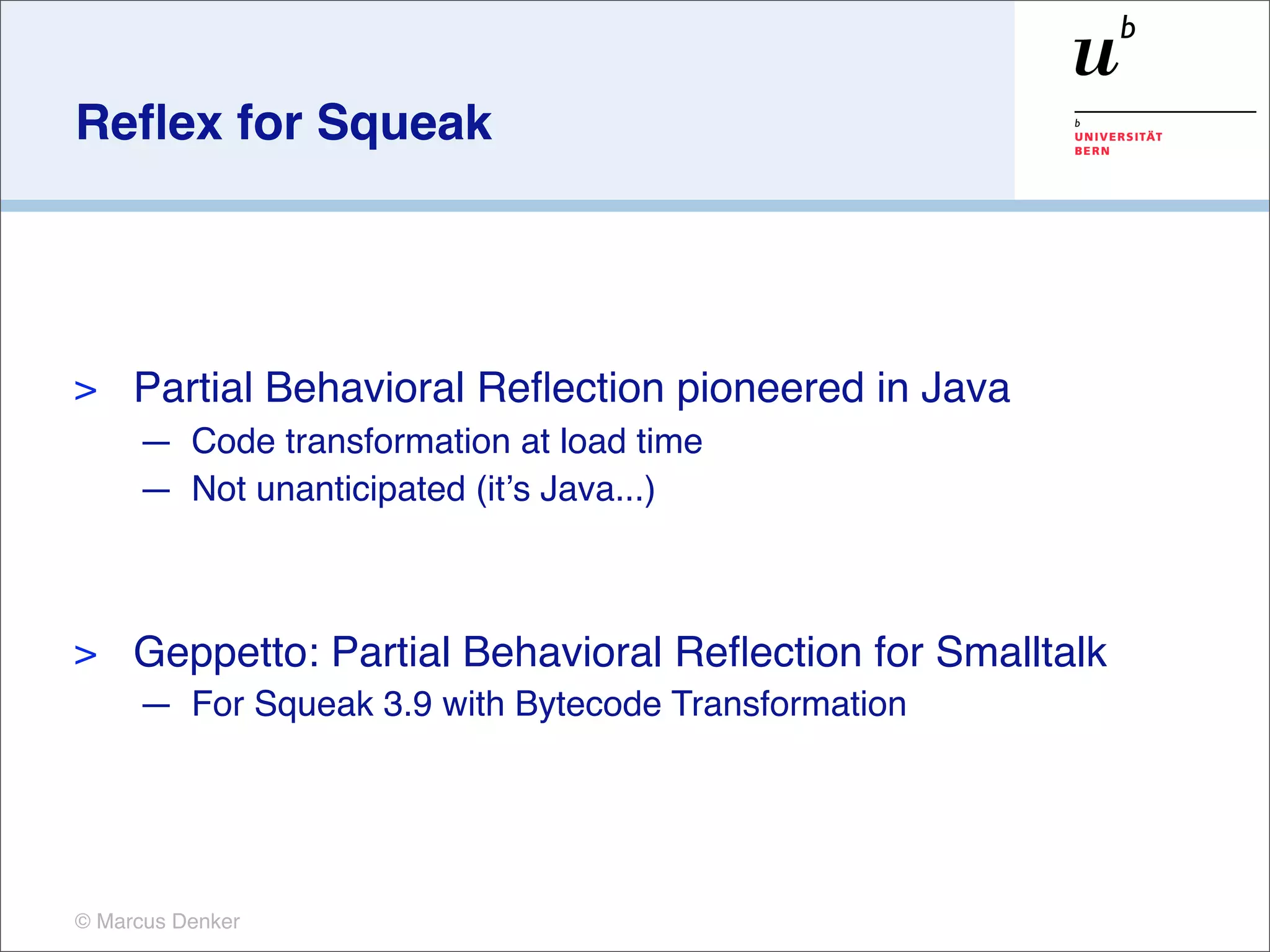 Reﬂex for Squeak




>    Partial Behavioral Reﬂection pioneered in Java
     — Code transformation at load time
     — Not unanticipated (itʼs Java...)



>    Geppetto: Partial Behavioral Reﬂection for Smalltalk
     — For Squeak 3.9 with Bytecode Transformation




© Marcus Denker
 