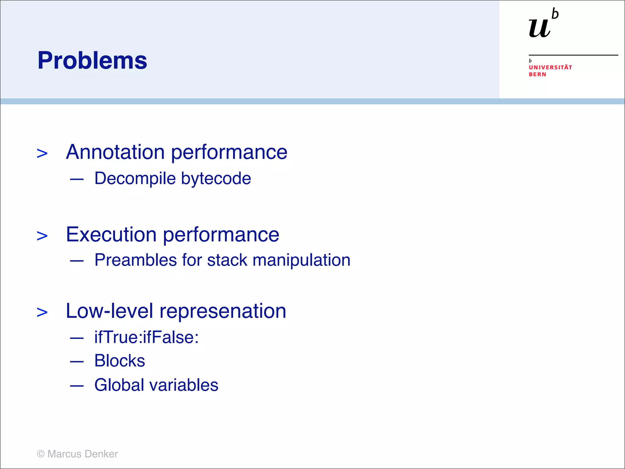 Problems


>    Annotation performance
     — Decompile bytecode


>    Execution performance
     — Preambles for stack manipulation

>    Low-level represenation
     — ifTrue:ifFalse:
     — Blocks
     — Global variables


© Marcus Denker
 