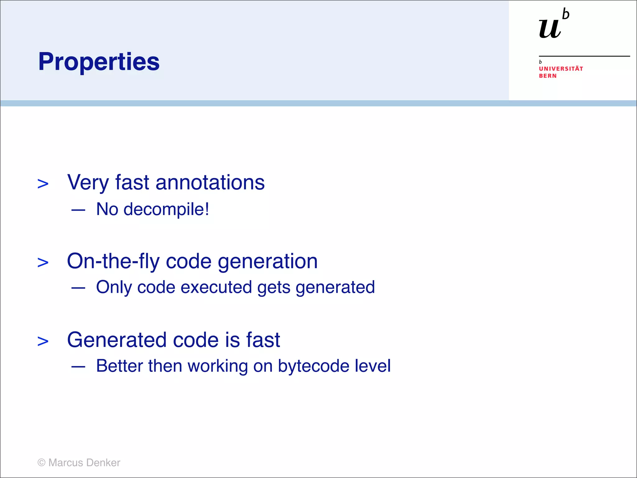 Properties



>    Very fast annotations
     — No decompile!

>    On-the-ﬂy code generation
     — Only code executed gets generated

>    Generated code is fast
     — Better then working on bytecode level




© Marcus Denker
 