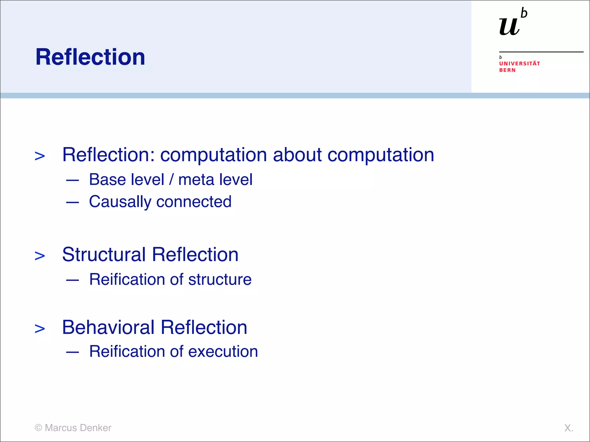 Reﬂection



>    Reﬂection: computation about computation
     — Base level / meta level
     — Causally connected


>    Structural Reﬂection
     — Reiﬁcation of structure

>    Behavioral Reﬂection
     — Reiﬁcation of execution



© Marcus Denker                                 X.
 