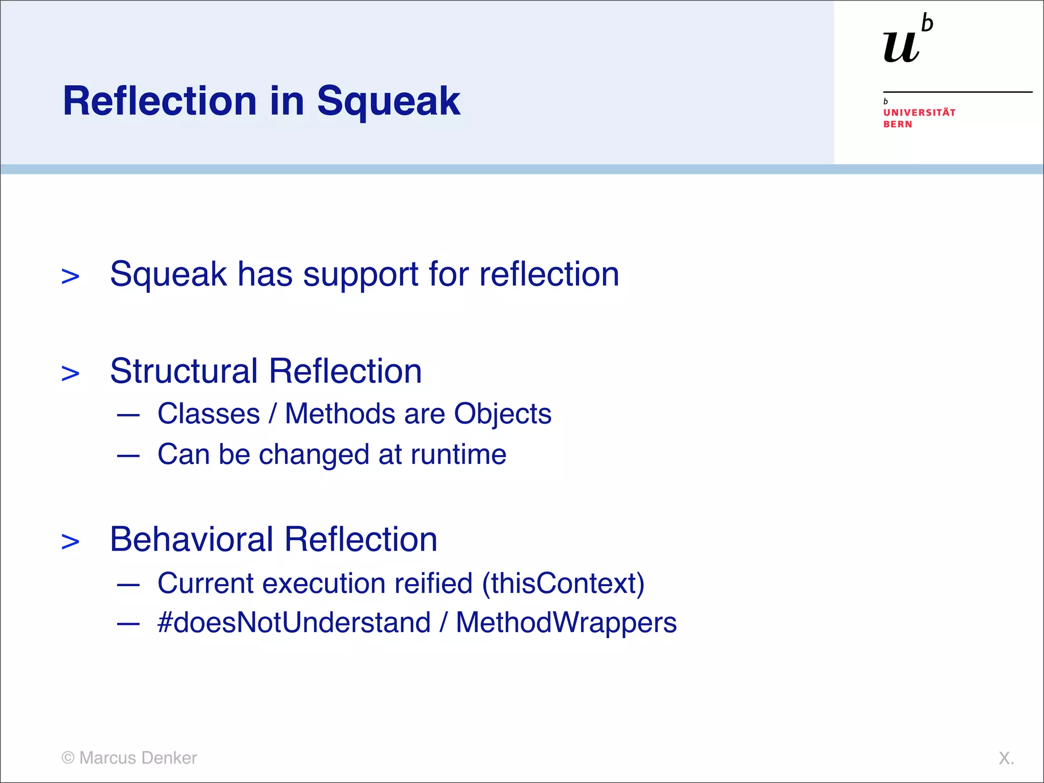 Reﬂection in Squeak



>    Squeak has support for reﬂection

>    Structural Reﬂection
     — Classes / Methods are Objects
     — Can be changed at runtime

>    Behavioral Reﬂection
     — Current execution reiﬁed (thisContext)
     — #doesNotUnderstand / MethodWrappers



© Marcus Denker                                 X.
 