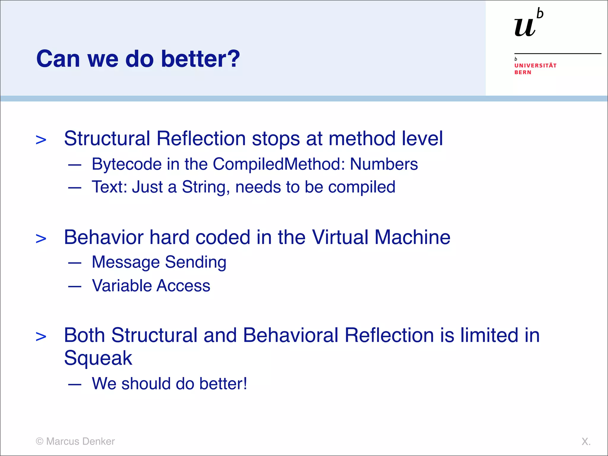 Can we do better?


>    Structural Reﬂection stops at method level
     — Bytecode in the CompiledMethod: Numbers
     — Text: Just a String, needs to be compiled

>    Behavior hard coded in the Virtual Machine
     — Message Sending
     — Variable Access

>    Both Structural and Behavioral Reﬂection is limited in
     Squeak
     — We should do better!


© Marcus Denker                                               X.
 