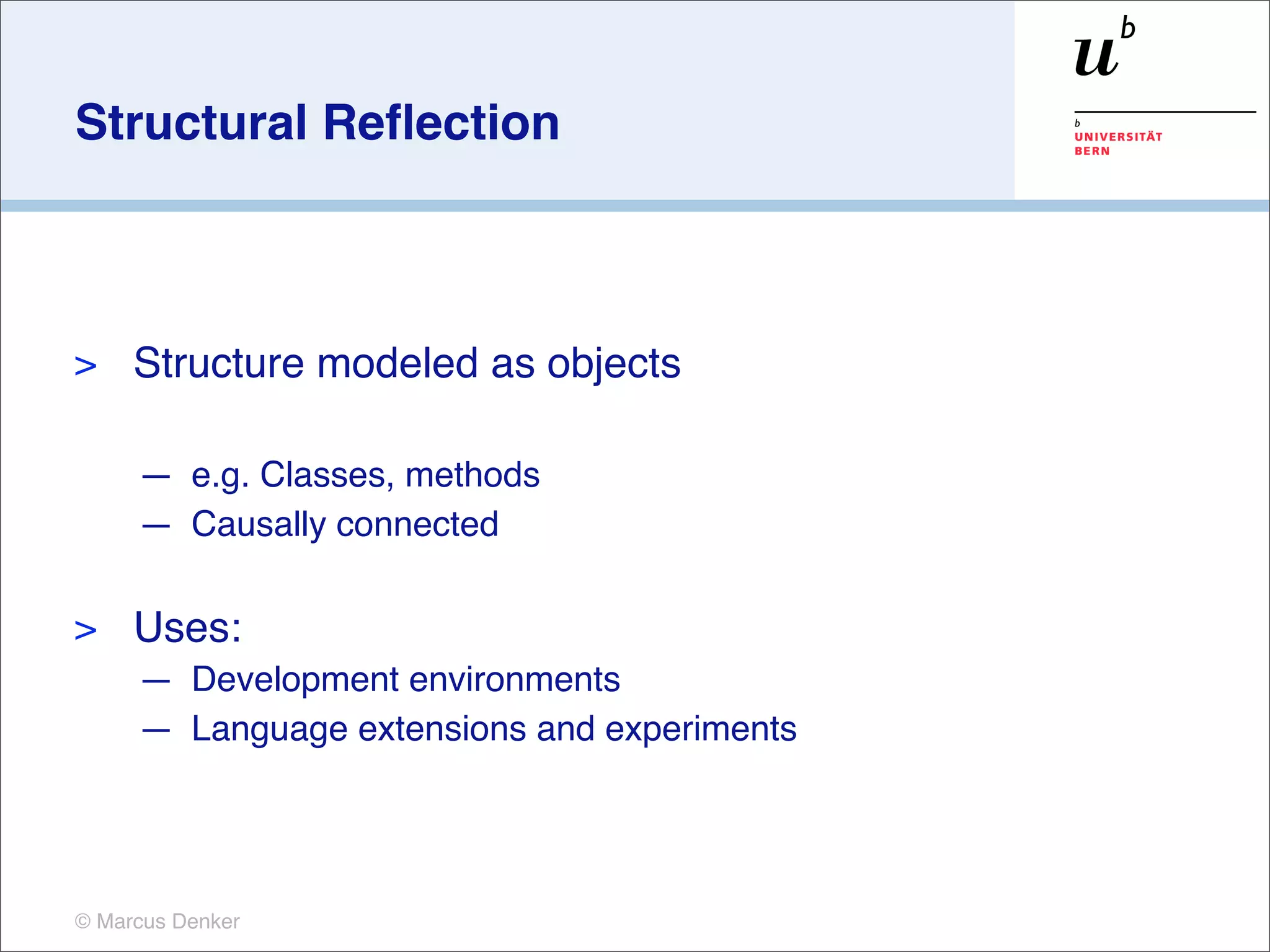 Structural Reﬂection



>    Structure modeled as objects

     — e.g. Classes, methods
     — Causally connected

>    Uses:
     — Development environments
     — Language extensions and experiments




© Marcus Denker
 