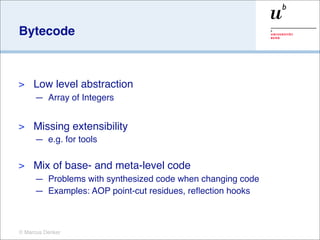 Bytecode



>    Low level abstraction
     — Array of Integers


>    Missing extensibility
     — e.g. for tools

>    Mix of base- and meta-level code
     — Problems with synthesized code when changing code
     — Examples: AOP point-cut residues, reﬂection hooks



© Marcus Denker
 