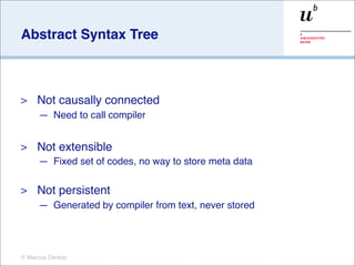Abstract Syntax Tree



>    Not causally connected
     — Need to call compiler


>    Not extensible
     — Fixed set of codes, no way to store meta data

>    Not persistent
     — Generated by compiler from text, never stored




© Marcus Denker
 