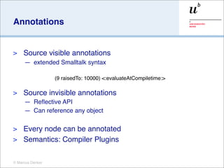 Annotations


>    Source visible annotations
     — extended Smalltalk syntax

                  (9 raisedTo: 10000) <:evaluateAtCompiletime:>

>    Source invisible annotations
     — Reﬂective API
     — Can reference any object

> Every node can be annotated
> Semantics: Compiler Plugins


© Marcus Denker
 