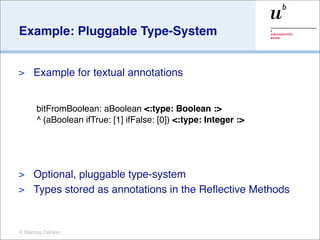 Example: Pluggable Type-System


>    Example for textual annotations


      bitFromBoolean: aBoolean <:type: Boolean :>
      ^ (aBoolean ifTrue: [1] ifFalse: [0]) <:type: Integer :>




> Optional, pluggable type-system
> Types stored as annotations in the Reﬂective Methods



© Marcus Denker
 