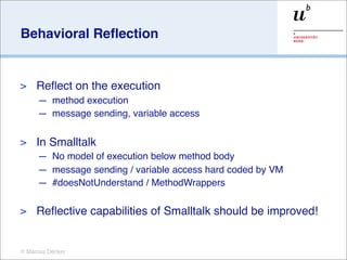 Behavioral Reﬂection


>    Reﬂect on the execution
     — method execution
     — message sending, variable access

>    In Smalltalk
     — No model of execution below method body
     — message sending / variable access hard coded by VM
     — #doesNotUnderstand / MethodWrappers

>    Reﬂective capabilities of Smalltalk should be improved!


© Marcus Denker
 