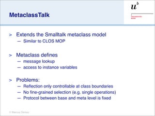 MetaclassTalk


>    Extends the Smalltalk metaclass model
     — Similar to CLOS MOP


>    Metaclass deﬁnes
     — message lookup
     — access to instance variables

>    Problems:
     — Reﬂection only controllable at class boundaries
     — No ﬁne-grained selection (e.g. single operations)
     — Protocol between base and meta level is ﬁxed


© Marcus Denker
 