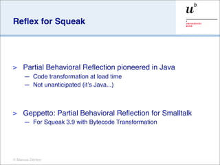 Reﬂex for Squeak




>    Partial Behavioral Reﬂection pioneered in Java
     — Code transformation at load time
     — Not unanticipated (itʼs Java...)



>    Geppetto: Partial Behavioral Reﬂection for Smalltalk
     — For Squeak 3.9 with Bytecode Transformation




© Marcus Denker
 