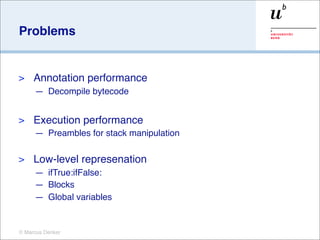 Problems


>    Annotation performance
     — Decompile bytecode


>    Execution performance
     — Preambles for stack manipulation

>    Low-level represenation
     — ifTrue:ifFalse:
     — Blocks
     — Global variables


© Marcus Denker
 
