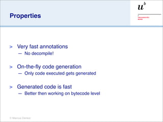 Properties



>    Very fast annotations
     — No decompile!

>    On-the-ﬂy code generation
     — Only code executed gets generated

>    Generated code is fast
     — Better then working on bytecode level




© Marcus Denker
 