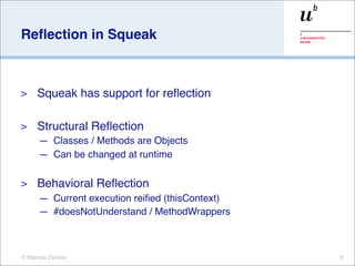 Reﬂection in Squeak



>    Squeak has support for reﬂection

>    Structural Reﬂection
     — Classes / Methods are Objects
     — Can be changed at runtime

>    Behavioral Reﬂection
     — Current execution reiﬁed (thisContext)
     — #doesNotUnderstand / MethodWrappers



© Marcus Denker                                 X.
 