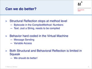 Can we do better?


>    Structural Reﬂection stops at method level
     — Bytecode in the CompiledMethod: Numbers
     — Text: Just a String, needs to be compiled

>    Behavior hard coded in the Virtual Machine
     — Message Sending
     — Variable Access

>    Both Structural and Behavioral Reﬂection is limited in
     Squeak
     — We should do better!


© Marcus Denker                                               X.
 
