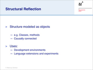 Structural Reﬂection



>    Structure modeled as objects

     — e.g. Classes, methods
     — Causally connected

>    Uses:
     — Development environments
     — Language extensions and experiments




© Marcus Denker
 