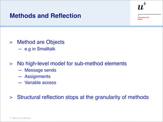 Methods and Reﬂection



>    Method are Objects
     — e.g in Smalltalk


>    No high-level model for sub-method elements
     — Message sends
     — Assignments
     — Variable access


>    Structural reﬂection stops at the granularity of methods


© Marcus Denker
 