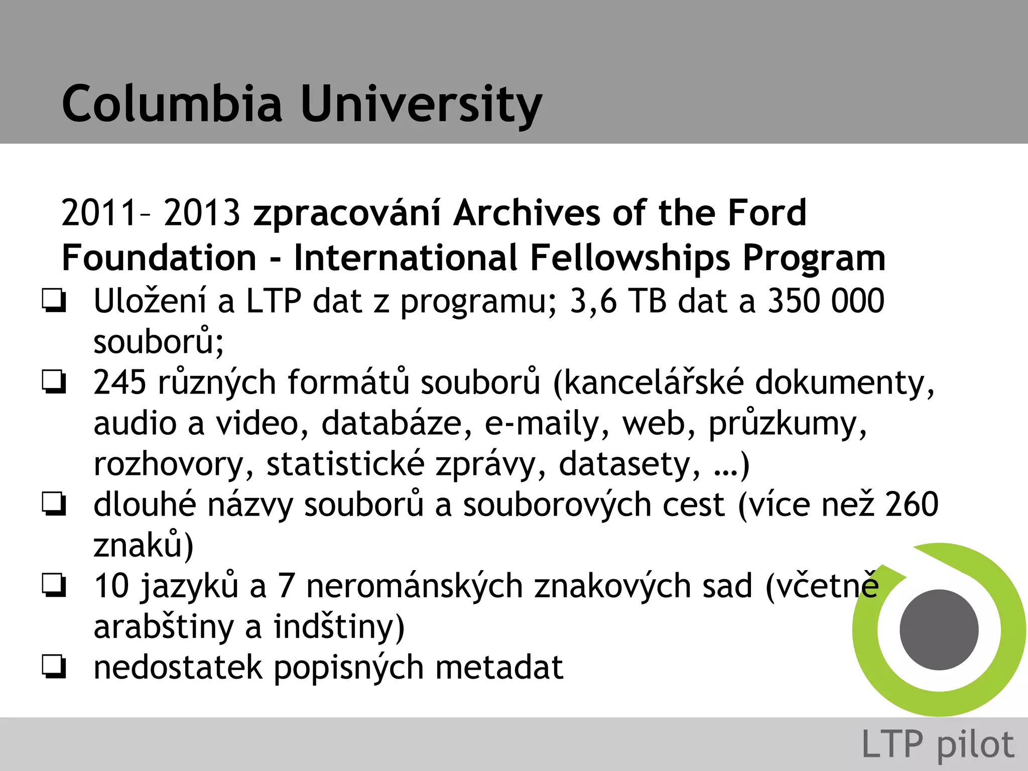 Columbia University
2011– 2013 zpracování Archives of the Ford
Foundation - International Fellowships Program
❏ Uložení a LTP dat z programu; 3,6 TB dat a 350 000
souborů;
❏ 245 různých formátů souborů (kancelářské dokumenty,
audio a video, databáze, e-maily, web, průzkumy,
rozhovory, statistické zprávy, datasety, …)
❏ dlouhé názvy souborů a souborových cest (více než 260
znaků)
❏ 10 jazyků a 7 nerománských znakových sad (včetně
arabštiny a indštiny)
❏ nedostatek popisných metadat
 