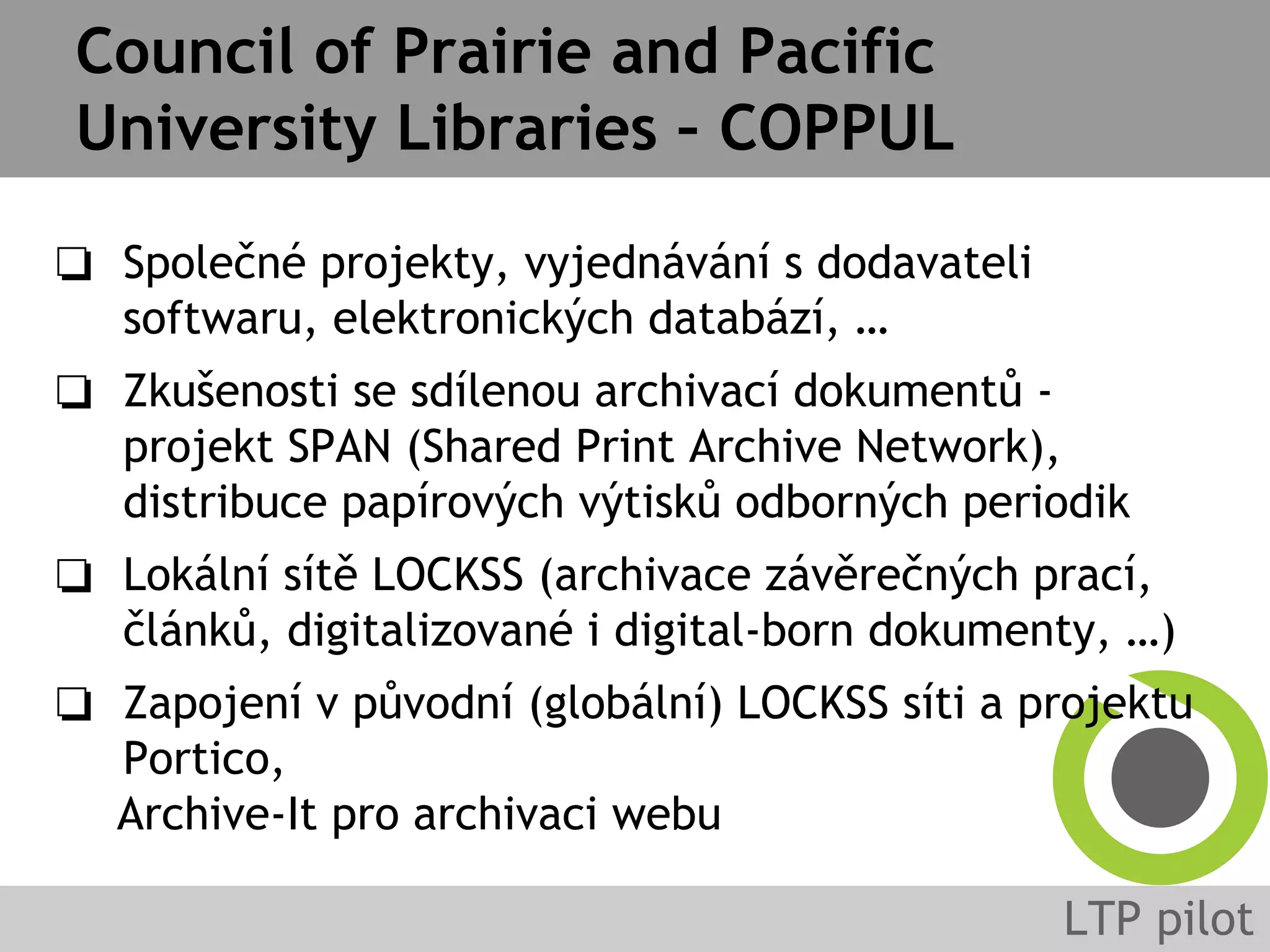 Council of Prairie and Pacific
University Libraries – COPPUL
❏ Společné projekty, vyjednávání s dodavateli
softwaru, elektronických databází, …
❏ Zkušenosti se sdílenou archivací dokumentů -
projekt SPAN (Shared Print Archive Network),
distribuce papírových výtisků odborných periodik
❏ Lokální sítě LOCKSS (archivace závěrečných prací,
článků, digitalizované i digital-born dokumenty, …)
❏ Zapojení v původní (globální) LOCKSS síti a projektu
Portico,
Archive-It pro archivaci webu
 